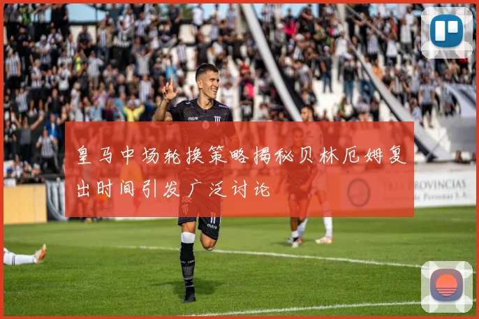 皇马中场轮换策略揭秘贝林厄姆复出时间引发广泛讨论